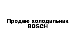 Продаю холодильник BOSCH